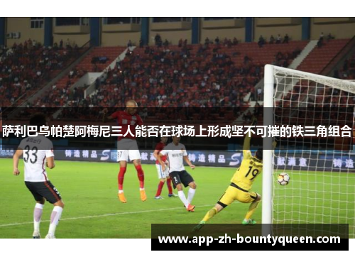 萨利巴乌帕楚阿梅尼三人能否在球场上形成坚不可摧的铁三角组合