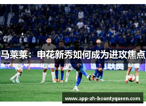 马莱莱：申花新秀如何成为进攻焦点